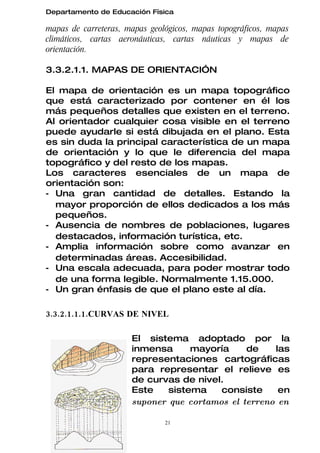 Departamento de Educación Física

mapas de carreteras, mapas geológicos, mapas topográficos, mapas
climáticos, cartas aeronáuticas, cartas náuticas y mapas de
orientación.

3.3.2.1.1. MAPAS DE ORIENTACIÓN

El mapa de orientación es un mapa topográfico
que está caracterizado por contener en él los
más pequeños detalles que existen en el terreno.
Al orientador cualquier cosa visible en el terreno
puede ayudarle si está dibujada en el plano. Esta
es sin duda la principal característica de un mapa
de orientación y lo que le diferencia del mapa
topográfico y del resto de los mapas.
Los caracteres esenciales de un mapa de
orientación son:
- Una gran cantidad de detalles. Estando la
  mayor proporción de ellos dedicados a los más
  pequeños.
- Ausencia de nombres de poblaciones, lugares
  destacados, información turística, etc.
- Amplia información sobre como avanzar en
  determinadas áreas. Accesibilidad.
- Una escala adecuada, para poder mostrar todo
  de una forma legible. Normalmente 1.15.000.
- Un gran énfasis de que el plano este al día.

3.3.2.1.1.1.CURVAS DE NIVEL

                      El sistema adoptado por la
                      inmensa      mayoría     de    las
                      representaciones cartográficas
                      para representar el relieve es
                      de curvas de nivel.
                      Este    sistema    consiste     en
                      suponer que cortamos el terreno en

                               21
 