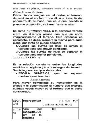 Departamento de Educación Física

una serie de planos, paralelos entre sí, a la misma
distancia unos de otros.
Estos planos imaginarios, al cortar el terreno,
determinan al contacto con él, una línea, la del
perímetro de su base, que es la que, llevada al
plano de proyección, se llama "curva de nivel"

Se llama EQUIDISTANCIA, a la distancia vertical
entre los diversos planos con que se corta
imaginariamente el terreno. Esta distancia es
constante, es decir, siempre la misma para cada
plano, por tanto se puede deducir:
   1. Cuando las curvas de nivel se juntan el
      terreno tiene una mayor pendiente.
   2.Cuando las curvas de nivel se separan el
      terreno tiene menor pendiente.
3.3.2.1.1.2. LA ESCALA

Es la relación constante entre las longitudes
medidas en el plano y sus homólogas del terreno.
Se distinguen dos tipos de escalas:
  • ESCALA     NUMÉRICA,     que    se  expresa
    mediante una fracción:
            Plano / terreno
Para mayor comodidad su numerador es la
unidad y el denominador el número que expresa
cuantas veces mayor es el terreno que el plano
considerado.


ESCA     Representan                     METROS   POR
LAS                       CENTÍMETRO DE MAPA
1:10.0   1cm      del              100
00       mapa:10.000
         cm    en  la
         realidad
                             22
 