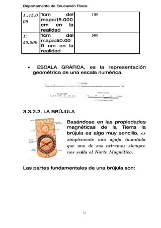 Departamento de Educación Física

1.:15.0 1cm      del               150
00      mapa:15.000
        cm    en  la
        realidad
1:      1cm      del               500
50.000 mapa:50.00
        0 cm en la
        realidad


  •    ESCALA GRÁFICA, es la representación
      geométrica de una escala numérica.




3.3.2.2. LA BRÚJULA

                     Basándose en las propiedades
                     magnéticas de la Tierra la
                     brújula es algo muy sencillo, es
                     simplemente una aguja imantada
                     que uno de sus extremos siempre
                     nos seńala al Norte Magnético.


Las partes fundamentales de una brújula son:




                             23
 