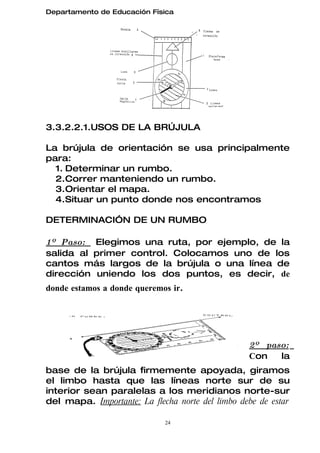 Departamento de Educación Física




3.3.2.2.1.USOS DE LA BRÚJULA

La brújula de orientación se usa principalmente
para:
  1. Determinar un rumbo.
  2.Correr manteniendo un rumbo.
  3.Orientar el mapa.
  4.Situar un punto donde nos encontramos

DETERMINACIÓN DE UN RUMBO

1º Paso: Elegimos una ruta, por ejemplo, de la
salida al primer control. Colocamos uno de los
cantos más largos de la brújula o una línea de
dirección uniendo los dos puntos, es decir, de
donde estamos a donde queremos ir.




                                                  2º paso:
                                                  Con   la
base de la brújula firmemente apoyada, giramos
el limbo hasta que las líneas norte sur de su
interior sean paralelas a los meridianos norte-sur
del mapa. Importante: La flecha norte del limbo debe de estar

                             24
 