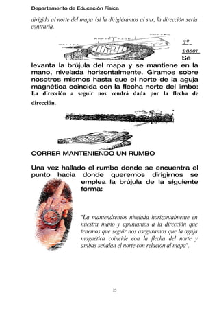 Departamento de Educación Física

dirigida al norte del mapa (si la dirigiéramos al sur, la dirección sería
contraria.

                                                 3º
                                                 paso:
                                                 Se
levanta la brújula del mapa y se mantiene en la
mano, nivelada horizontalmente. Giramos sobre
nosotros mismos hasta que el norte de la aguja
magnética coincida con la flecha norte del limbo:
La dirección a seguir nos vendrá dada por la flecha de
dirección.




CORRER MANTENIENDO UN RUMBO

Una vez hallado el rumbo donde se encuentra el
punto hacia donde queremos dirigirnos se
              emplea la brújula de la siguiente
              forma:



                     "La mantendremos nivelada horizontalmente en
                     nuestra mano y apuntamos a la dirección que
                     tenemos que seguir nos aseguramos que la aguja
                     magnética coincide con la flecha del norte y
                     ambas señalan el norte con relación al mapa".




                                   25
 