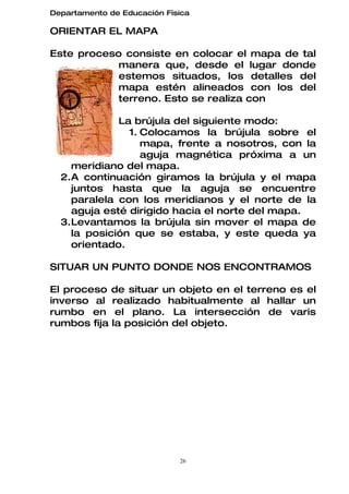 Departamento de Educación Física

ORIENTAR EL MAPA

Este proceso consiste en colocar el mapa de tal
            manera que, desde el lugar donde
            estemos situados, los detalles del
            mapa estén alineados con los del
            terreno. Esto se realiza con

             La brújula del siguiente modo:
               1. Colocamos la brújula sobre el
                  mapa, frente a nosotros, con la
                  aguja magnética próxima a un
    meridiano del mapa.
  2.A continuación giramos la brújula y el mapa
    juntos hasta que la aguja se encuentre
    paralela con los meridianos y el norte de la
    aguja esté dirigido hacia el norte del mapa.
  3.Levantamos la brújula sin mover el mapa de
    la posición que se estaba, y este queda ya
    orientado.

SITUAR UN PUNTO DONDE NOS ENCONTRAMOS

El proceso de situar un objeto en el terreno es el
inverso al realizado habitualmente al hallar un
rumbo en el plano. La intersección de varis
rumbos fija la posición del objeto.




                             26
 