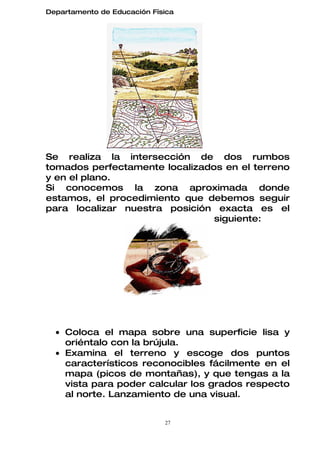 Departamento de Educación Física




Se realiza la intersección de dos rumbos
tomados perfectamente localizados en el terreno
y en el plano.
Si conocemos la zona aproximada donde
estamos, el procedimiento que debemos seguir
para localizar nuestra posición exacta es el
                                siguiente:




  • Coloca el mapa sobre una superficie lisa y
    oriéntalo con la brújula.
  • Examina el terreno y escoge dos puntos
    característicos reconocibles fácilmente en el
    mapa (picos de montañas), y que tengas a la
    vista para poder calcular los grados respecto
    al norte. Lanzamiento de una visual.


                             27
 