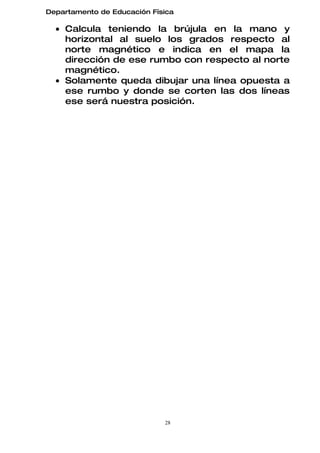 Departamento de Educación Física

  • Calcula teniendo la brújula en la mano y
    horizontal al suelo los grados respecto al
    norte magnético e indica en el mapa la
    dirección de ese rumbo con respecto al norte
    magnético.
  • Solamente queda dibujar una línea opuesta a
    ese rumbo y donde se corten las dos líneas
    ese será nuestra posición.




                             28
 