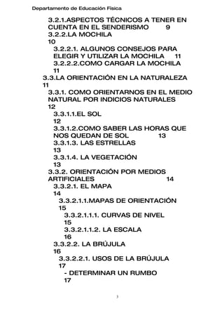 Departamento de Educación Física

     3.2.1.ASPECTOS TÉCNICOS A TENER EN
     CUENTA EN EL SENDERISMO            9
     3.2.2.LA MOCHILA
     10
       3.2.2.1. ALGUNOS CONSEJOS PARA
       ELEGIR Y UTILIZAR LA MOCHILA         11
       3.2.2.2.COMO CARGAR LA MOCHILA
       11
   3.3.LA ORIENTACIÓN EN LA NATURALEZA
   11
     3.3.1. COMO ORIENTARNOS EN EL MEDIO
     NATURAL POR INDICIOS NATURALES
     12
       3.3.1.1.EL SOL
       12
       3.3.1.2.COMO SABER LAS HORAS QUE
       NOS QUEDAN DE SOL              13
       3.3.1.3. LAS ESTRELLAS
       13
       3.3.1.4. LA VEGETACIÓN
       13
     3.3.2. ORIENTACIÓN POR MEDIOS
     ARTIFICIALES                        14
       3.3.2.1. EL MAPA
       14
         3.3.2.1.1.MAPAS DE ORIENTACIÓN
         15
           3.3.2.1.1.1. CURVAS DE NIVEL
           15
           3.3.2.1.1.2. LA ESCALA
           16
       3.3.2.2. LA BRÚJULA
       16
         3.3.2.2.1. USOS DE LA BRÚJULA
         17
           - DETERMINAR UN RUMBO
           17

                              3
 