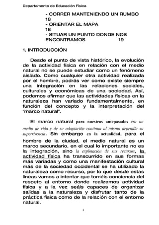 Departamento de Educación Física

           - CORRER MANTENIENDO UN RUMBO
           18
           - ORIENTAR EL MAPA
           18
           - SITUAR UN PUNTO DONDE NOS
           ENCONTRAMOS              19

1. INTRODUCCIÓN

    Desde el punto de vista histórico, la evolución
de la actividad física en relación con el medio
natural no se puede estudiar como un fenómeno
aislado. Como cualquier otra actividad realizada
por el hombre, podrás ver como existe siempre
una integración en las relaciones sociales,
culturales y económicas de una sociedad. Así,
podemos afirmar que las actividades físicas en la
naturaleza han variado fundamentalmente, en
función del concepto y la interpretación del
"marco natural".

   El marco natural para nuestros antepasados era un
medio de vida y de su adaptación continua al mismo dependía su
supervivencia. Sin embargo en la actualidad, para el
hombre de la ciudad, el medio natural es un
marco secundario, en el cual lo importante no es
la integración, sino la explotación de sus recursos, la
actividad física ha transcurrido en sus formas
más variadas y como una manifestación cultural
más de la sociedad occidental se ha utilizado la
naturaleza como recurso, por lo que desde estas
líneas vamos a intentar que toméis conciencia del
respeto al entorno donde realizamos actividad
física y a la vez seáis capaces de organizar
salidas a la naturaleza y disfrutar tanto de la
práctica física como de la relación con el entorno
natural.
                              4
 