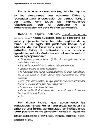 Departamento de Educación Física



    Por tanto el medio natural tiene hoy, para la mayoría
de los ciudadanos una vertiente lúdica y
recreativa para la ocupación del tiempo libre, y
por    tanto,  con   todas     las  implicaciones
relacionadas    con     el    consumo      y    la
comercialización de este tipo de actividades.

   Desde el espíritu helénico "mente sana in
corpore sano" hasta nuestros días el concepto de
salud y ejercicio físico han ido cogidos de la
mano, en el siglo XXI podemos hablar que
además de los beneficios que nos aporta la
actividad física, el realizarlos en un entorno
agradable, relacionándonos con el medio natural
nos va a proporcionar:
   • Emociones y sensaciones difíciles de conseguir con otras
   actividades humanas.
   • Salir de la rutina del medio urbano y de su monotonía.
   • Carácter flexible de estas actividades.
   • Se ha creado una nueva cultura alrededor de estas actividades,
   por lo que serán un medio idóneo para relacionarse con otras
   personas.
   • Una gran accesibilidad, ya que podréis encontrar actividades
   físicas en la naturaleza para todas las personas
   • Es una manera de hacer turismo.
   • Es un medio ideal de contacto con el medio natural, con un
   fuerte carácter socializador.
   • Etc...

   Por último indicar que actualmente las
actividades físicas en la naturaleza se llevan a
cabo de una forma generalizada en instituciones
tanto públicas como privadas: Municipios, organismos
públicos autonómicos y provinciales, escuelas, empresas, clubes,
asociaciones, etc..
                                 5
 