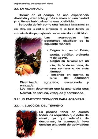 Departamento de Educación Física

3.1. LA ACAMPADA

   Dormir en el campo es una experiencia
divertida y excitante, y más si vives en una ciudad
y no tienes habitualmente esa posibilidad.
   Se podía definir como una "actividad fundamental de
aire libre, por la cual se permanece en un lugar durante un
determinado tiempo, empleando medios naturales o artificiales".
                         Las      acampadas              las
                         podríamos clasificar          de la
                         siguiente manera:

                            •   Según su carácter: Base,
                                punta, satélite, ordinaria
                                y de apoyo.
                            •   Según su duración: De un
                                día, de fin de semana, de
                                una semana o de más
                                tiempo.
                            •   Teniendo en cuenta la
                                forma     de     acampar:
      Diseminada,     agrupada,    escalonada  y
      enlazada.
  •   Los medios determinan que la acampada sea:
      Normal, de fortuna, vivaqueo y combinada.

3.1.1. ELEMENTOS TÉCNICOS PARA ACAMPAR

3.1.1.1. ELECCIÓN DEL TERRENO

                     Es preciso tener en cuenta
                     todos los requisitos que debe de
                     reunir, ya que además de
                     descansar, la acampada lleva
                     consigo una serie de actividades
                                7
 