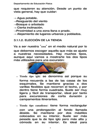 Departamento de Educación Física

que requieren su atención. Desde un punto de
vista general, hay que cuidar:

→ Agua potable.
→Resguardo del viento
→Bosque o arbolado
→ Cierta inclinación.
→Proximidad a una zona llana o prado.
→ Alejamiento de lugares urbanos y poblados.

3.1.1.2. ELECCIÓN DE LA TIENDA

Va a ser nuestra "casa" en el medio natural por lo
que debemos escoger aquella que más se ajuste
a nuestras necesidades. Hay muchos tipos,
aunque aquí vamos a mostrarte los dos tipos
más utilizados para una excursión:




  •   Tienda tipo iglú: se denomina así porque su
      forma recuerda a las de las casas de los
      esquimales. Se mantiene gracias a dos
      varillas flexibles que recorren el techo, y por
      dentro tiene forma cuadrada. Suele ser muy
      ligera y fácil de transportar, ideal por tanto
      para excursiones de corta duración y
      campamentos itinerantes.

  •   Tienda tipo canadiense: tiene forma rectangular
      con una prolongación al fondo llamada
      ábside. Se mantiene por dos mástiles
      colocados en su interior. Suele ser más
      pesada que la de tipo iglú pero más alta y
      cómoda en su interior. Es ideal para
                              8
 