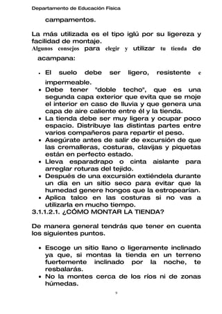 Departamento de Educación Física

      campamentos.

La más utilizada es el tipo iglú por su ligereza y
facilidad de montaje.
Algunos consejos para elegir y utilizar tu tienda de
  acampana:

  •   El   suelo   debe     ser    ligero,   resistente   e
     impermeable.
  • Debe tener "doble techo", que es una
     segunda capa exterior que evita que se moje
     el interior en caso de lluvia y que genera una
     capa de aire caliente entre él y la tienda.
  • La tienda debe ser muy ligera y ocupar poco
     espacio. Distribuye las distintas partes entre
     varios compañeros para repartir el peso.
  • Asegúrate antes de salir de excursión de que
     las cremalleras, costuras, clavijas y piquetas
     están en perfecto estado.
  • Lleva esparadrapo o cinta aislante para
     arreglar roturas del tejido.
  • Después de una excursión extiéndela durante
     un día en un sitio seco para evitar que la
     humedad genere hongos que la estropearían.
  • Aplica talco en las costuras si no vas a
     utilizarla en mucho tiempo.
3.1.1.2.1. ¿CÓMO MONTAR LA TIENDA?

De manera general tendrás que tener en cuenta
los siguientes puntos.

  • Escoge un sitio llano o ligeramente inclinado
    ya que, si montas la tienda en un terreno
    fuertemente inclinado por la noche, te
    resbalarás.
  • No la montes cerca de los ríos ni de zonas
    húmedas.
                              9
 