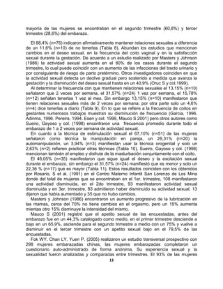 13
mayoría de las mujeres se encontraban en el segundo trimestre (60,8%) y tercer
trimestre (28,6%) del embarazo.
El 88,4% (n=76) indicaron afirmativamente mantener relaciones sexuales a diferencia
de un 11,6% (n=10) de no tenerlas (Tabla 8). Abundan los estudios que mencionan
cambios en el deseo sexual, en la frecuencia del coito vaginal y en la satisfacción
sexual durante la gestación. De acuerdo a un estudio realizado por Masters y Johnson
(1986) la actividad sexual aumenta en el 80% de los casos durante el segundo
trimestre, lo cual puede coincidir con un aumento de las infecciones del tracto urinario y
por consiguiente de riesgo de parto pretérmino. Otros investigadores coinciden en que
la actividad sexual detecta un declive gradual pero sostenido a medida que avanza la
gestación y la disminución del deseo sexual hasta en un 40,9% (Oruc S y col.1999).
Al determinar la frecuencia con que mantienen relaciones sexuales el 13,15% (n=10)
señalaron que 2 veces por semana, el 31,57% (n=24) 1 vez por semana, el 15,78%
(n=12) señalan tenerlas 1 vez al mes. Sin embargo 13,15% (n=10) manifestaron que
tienen relaciones sexuales más de 2 veces por semana; por otra parte solo un 4,6%
(n=4) dice tenerlas a diario (Tabla 9). En lo que se refiere a la frecuencia de coitos en
gestantes numerosos trabajos muestran su disminución de frecuencia (Garcia, 1996.
Adinma, 1996. Pereira, 1994. Esen y col. 1999, Mauco S 2001) pero otros autores como
Sueiro, Gayoso y col. (1998) encontraron una frecuencia promedio durante todo el
embarazo de 1 a 2 veces por semana de actividad sexual.
En cuanto a la técnica de estimulación sexual el 67,10% (n=51) de las mujeres
señalaron como técnica la manipulación en pareja, un 26,31% (n=20) la
automanipulación, un 3,94% (n=3) manifiestan usar la técnica orogenital y solo un
2,63% (n=2) refieren practicar otras técnicas (Tabla 10). Sueiro, Gayoso y col. (1998)
mencionan también el empleo y disfrute de la masturbación conjuntamente con el coito.
El 46,05% (n=35) manifestaron que sigue igual el deseo y la excitación sexual
durante el embarazo, sin embargo el 31,57% (n=24) manifiestó que es menor y solo un
22,36 % (n=17) que es mayor (Tabla 11). Estos resultados coinciden con los obtenidos
por Rosario, S et al. (1991) en el Centro Materno Infantil San Lorenzo de Los Mina
donde del total de mujeres que se encontraban en el 1er. trimestre, 108 manifestaron
una actividad disminuida, en el 2do trimestre, 93 manifestaron actividad sexual
disminuida y en 3er. trimestre, 83 admitieron haber disminuido su actividad sexual, 13
dijeron que había aumentado y 35 que no hubo cambios.
Masters y Johnson (1986) encontraron un aumento progresivo de la lubricación en
las mamas, cerca del 70% no tiene cambios en el orgasmo, pero un 15% aumenta
mientas otro 15% disminuye la intensidad del mismo.
Mauco S (2001) registró que el apetito sexual de las encuestadas, antes del
embarazo fue en un 44,3% catalogado como medio, en el primer trimestre desciende a
bajo en un 65,9%, asciende para el segundo trimestre a medio con un 75% y vuelve a
disminuir en el tercer trimestre con un apetito sexual bajo en el 79,5% de las
encuestadas.
Fok WY, Chan LY, Yuen P. (2005) realizaron un estudio transversal prospectivo con
298 mujeres embarazadas chinas, las mujeres embarazadas completaron un
cuestionario auto-administrado de forma anónima. Su experiencia sexual y la
sexualidad fueron analizadas y comparadas entre trimestres. El 93% de las mujeres
 