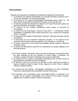 15
CONCLUSIONES
Después de analizados los resultados se plantean las siguientes conclusiones:
1. La incidencia de mujeres embarazadas a la consulta prenatal se observa más o
menos una constante en cuanto al porcentaje.
2. La mayoría de las mujeres embarazadas encuestadas estuvo entre 15 – 29
años, siendo el promedio de edad de 23,34 años con una DS de 4,38.
3. En relación al grado de instrucción se observó con mayor frecuencia mujeres con
grado de instrucción secundaria y superior.
4. La mayoría de las mujeres manifestaron tener pareja al momento de
encuestarlas.
5. La mayoría de las embarazada indicaron tener entre 1 – 3 embarazos, siendo
primigestas y multigestas casi en igual proporción y con un tiempo de embarazo
entre 7 – 9 meses.
6. La mayoría de las mujeres embarazadas mantienen relaciones sexuales durante
el embarazo.
7. La frecuencia con que mantienen relaciones sexuales en la mayoría de las
mujeres fue de 2 veces x semana, seguida 1 vez x semana y 1 vez al mes.
8. Un grupo minoritario de las mujeres encuestadas señala mantener relaciones
sexuales a diario.
9. La técnica de estimulación sexual fue la manipulación en pareja, seguida por la
automanipulación.
10.En cuanto al deseo y excitación antes y durante el embarazo, la proporción refirió
ser igual, seguida por las que refirieron un menor deseo y excitación, sin
embargo un grupo minoritario manifiesta que es mayor actualmente.
11.La mayoría de las mujeres encuestadas manifestaron que si tienen temor de
tener relaciones sexuales durante el embarazo.
12.Al Describir cual es la causa de los temores a tener relaciones sexuales la
mayoría señalaron miedo a dañar el feto, seguido de dolor, miedo a abortar,
infección y parto prematuro.
13.La mayoría de las mujeres encuestadas manifestaron no tener información
médica y/o especializada sobre sexualidad durante el embarazo.
14.El suministro de la información sobre sexualidad durante el embarazo en la
mayoría de las mujeres encuestadas fue a través de los medios impresos,
seguido de los médicos, charlas, internet y enfermeras.
 