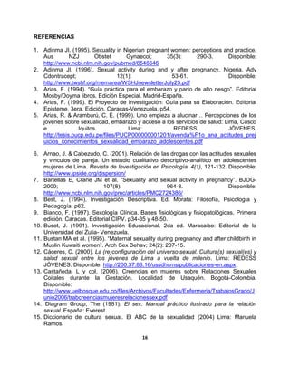 16
REFERENCIAS
1. Adinma JI. (1995). Sexuality in Nigerian pregnant women: perceptions and practice.
Aus NZJ Obstet Gynaecol; 35(3): 290-3. Disponible:
http://www.ncbi.nlm.nih.gov/pubmed/8546646
2. Adinma JI. (1996). Sexual activity during and y after pregnancy. Nigeria. Adv
Cdontracept; 12(1): 53-61. Disponible:
http://www.twshf.org/memarea/WSHJnewsletterJuly25.pdf
3. Arias, F. (1994). “Guía práctica para el embarazo y parto de alto riesgo”. Editorial
Mosby/Doyma libros. Edición Especial. Madrid-España.
4. Arias, F. (1999). El Proyecto de Investigación: Guía para su Elaboración. Editorial
Episteme, 3era. Edición. Caracas-Venezuela. p54.
5. Arias, R. & Aramburú, C. E. (1999). Uno empieza a alucinar… Percepciones de los
jóvenes sobre sexualidad, embarazo y acceso a los servicios de salud: Lima, Cusco
e Iquitos. Lima: REDESS JÓVENES.
http://tesis.pucp.edu.pe/files/PUCP000000001201/avenda%F1o_ana_actitudes_prej
uicios_conocimientos_sexualidad_embarazo_adolescentes.pdf
6. Arnao, J. & Cabezudo, C. (2001). Relación de las drogas con las actitudes sexuales
y vínculos de pareja. Un estudio cualitativo descriptivo-analítico en adolescentes
mujeres de Lima. Revista de Investigación en Psicología, 4(1), 121-132. Disponible:
http://www.ipside.org/dispersion/
7. Bartellas E, Crane JM et al. “Sexuality and sexual activity in pregnancy”. BJOG-
2000; 107(8): 964-8. Disponible:
http://www.ncbi.nlm.nih.gov/pmc/articles/PMC2724386/
8. Best, J. (1994). Investigación Descriptiva. Ed. Morata: Filosofía, Psicología y
Pedagogía. p62.
9. Bianco, F. (1997). Sexología Clínica. Bases fisiológicas y fisiopatológicas. Primera
edición. Caracas. Editorial CIPV. p34-35 y 48-50.
10. Busot, J. (1991). Investigación Educacional. 2da ed. Maracaibo: Editorial de la
Universidad del Zulia- Venezuela.
11. Bustan MA et al. (1995). “Maternal sexuality during pregnancy and after childbirth in
Muslin Kuwaiti women”. Arch Sex Behav; 24(2): 207-15.
12. Cáceres, C. (2000). La (re)configuración del universo sexual. Cultura(s) sexual(es) y
salud sexual entre los jóvenes de Lima a vuelta de milenio. Lima: REDESS
JÓVENES. Disponible: http://200.37.88.16/ussdhcms/publicaciones-en.aspx
13. Castañeda, L y col. (2006). Creencias en mujeres sobre Relaciones Sexuales
Coitales durante la Gestación. Localidad de Usaquén. Bogotá-Colombia.
Disponible:
http://www.uelbosque.edu.co/files/Archivos/Facultades/Enfermeria/TrabajosGrado/J
unio2006/trabcreenciasmujeresrelacionessex.pdf
14. Diagram Group, The (1981). El sex: Manual práctico ilustrado para la relación
sexual. España: Everest.
15. Diccionario de cultura sexual. El ABC de la sexualidad (2004) Lima: Manuela
Ramos.
 