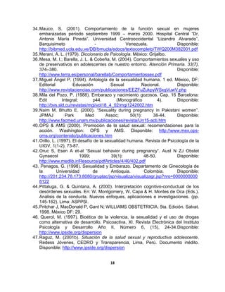 18
34.Mauco, S. (2001). Comportamiento de la función sexual en mujeres
embarazadas periodo septiembre 1999 – marzo 2000. Hospital Central “Dr.
Antonio María Pineda”. Universidad Centrooccidental “Lizandro Alvarado”.
Barquisimeto - Venezuela. Disponible:
http://bibmed.ucla.edu.ve/DB/bmucla/edocs/textocompleto/TWQ200M382001.pdf
35.Merani, A. L. (1979). Diccionario de Psicología. México: Grijalbo.
36.Mesa, M. I.; Barella, J. L. & Cobeña, M. (2004). Comportamientos sexuales y uso
de preservativos en adolescentes de nuestro entorno. Atención Primaria. 33(7),
374–380. Disponible:
http://www.terra.es/personal/barellab/Comportamientossex.pdf
37.Miguel Ángel P. (1994). Antología de la sexualidad humana. 1 ed. México, DF:
Editorial Educación Sexual Nacional. Disponible:
http://www.revistaciencias.com/publicaciones/EEZFuZukpyWSxgVuwV.php
38.Mila del Pozo, P. (1988). Embarazo y nacimiento gozosos. Cap. 16 Barcelona:
Edit Integral; p44. (Monográfico 4). Disponible:
http://bvs.sld.cu/revistas/mgi/vol18_4_02/mgi1242002.htm
39.Naim M, Bhutto E. (2000). “Sexuality during pregnancy in Pakistani women”.
JPMAJ Park Med Assoc; 50(1): 38-44. Disponible:
http://www.facmed.unam.mx/publicaciones/revista/Un15-acti.htm
40.OPS & AMS (2000). Promoción de la salud sexual: recomendaciones para la
acción. Washington: OPS y AMS. Disponible: http://www.mex.ops-
oms.org/contenido/publicaciones.htm
41.Orillo, L. (1997). El desafío de la sexualidad humana. Revista de Psicología de la
UIGV, 1(1-2), 73-87.
42.Oruc S, Esen A et-al “Sexual behavior during pregnancy”. Aust N ZJ Obstet
Gynaecol 1999; 39(1): 48-50. Disponible:
http://www.medlib.ir/Resource/pdfArticles/4/40/402.pdf
43. Penagos, G. (1998). Sexualidad y Embarazo. Departamento de Ginecología de
la Universidad de Antioquia. Colombia. Disponible:
http://201.234.78.173:8080/gruplac/jsp/visualiza/visualizagr.jsp?nro=0000000000
8122
44.Pittaluga, G. & Quintana, A. (2000). Interpretación cognitivo-conductual de los
desórdenes sexuales. En: W. Montgomery, W. Capa & H. Montes de Oca (Eds.).
Análisis de la conducta. Nuevos enfoques, aplicaciones e investigaciones. (pp.
145-162). Lima: ASPPSI.
45.Pritchar J, MacDonald P, Gant N; WILLIAMS OBSTETRICIA. 5ta. Edición. Salvat.
1998. México DF: 29.
46. Querol, M. (1997). Bioética de la violencia, la sexualidad y el uso de drogas
como alternativa de desarrollo. Psicoactiva, XI. Revista Electrónica del Instituto
Psicología y Desarrollo Año II, Número 6, (15), 24-34.Disponible:
http://www.ipside.org/dispersion
47.Raguz, M. (2001b). Situación de la salud sexual y reproductiva adolescente.
Redess Jóvenes, CEDRO y Transparencia, Lima, Perú. Documento inédito.
Disponible: http://www.ipside.org/dispersion
 