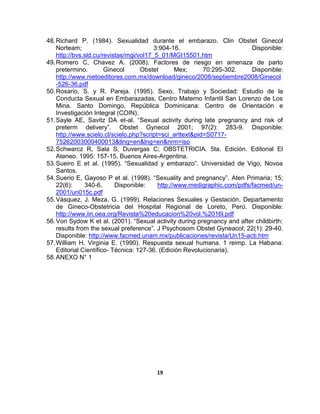 19
48.Richard P. (1984). Sexualidad durante el embarazo. Clin Obstet Ginecol
Norteam; 3:904-16. Disponible:
http://bvs.sld.cu/revistas/mgi/vol17_5_01/MGI15501.htm
49.Romero C, Chavez A. (2008). Factores de riesgo en amenaza de parto
pretermino. Ginecol Obstet Mex; 70:295-302. Disponible:
http://www.nietoeditores.com.mx/download/gineco/2008/septiembre2008/Ginecol
-526-36.pdf
50.Rosario, S. y R. Pareja. (1995). Sexo, Trabajo y Sociedad: Estudio de la
Conducta Sexual en Embarazadas, Centro Materno Infantil San Lorenzo de Los
Mina. Santo Domingo, República Dominicana: Centro de Orientación e
Investigación Integral (COIN).
51.Sayle AE, Savitz DA et-al. “Sexual activity during late pregnancy and risk of
preterm delivery”. Obstet Gynecol 2001; 97(2): 283-9. Disponible:
http://www.scielo.cl/scielo.php?script=sci_arttext&pid=S0717-
75262003000400013&tlng=en&lng=en&nrm=iso
52.Schwarcz R, Sala S, Duvergas C; OBSTETRICIA. 5ta. Edición. Editorial El
Ateneo. 1995: 157-15. Buenos Aires-Argentina.
53.Sueiro E et al. (1995). “Sexualidad y embarazo”. Universidad de Vigo, Novoa
Santos.
54.Suerio E, Gayoso P et al. (1998). “Sexuality and pregnancy”. Aten Primaria; 15;
22(6): 340-6. Disponible: http://www.medigraphic.com/pdfs/facmed/un-
2001/un015c.pdf
55.Vásquez, J. Meza, G. (1999). Relaciones Sexuales y Gestación. Departamento
de Gineco-Obstetricia del Hospital Regional de Loreto, Perú. Disponible:
http://www.iin.oea.org/Revista%20educacion%20vol.%2016l.pdf
56.Von Sydow K et al. (2001). “Sexual activity during pregnancy and after childbirth:
results from the sexual preference”. J Psychosom Obstet Gyneacol; 22(1): 29-40.
Disponible: http://www.facmed.unam.mx/publicaciones/revista/Un15-acti.htm
57.William H, Virginia E. (1990). Respuesta sexual humana. 1 reimp. La Habana:
Editorial Científico- Técnica: 127-36. (Edición Revolucionaria).
58.ANEXO N° 1
 