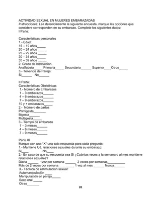 20
ACTIVIDAD SEXUAL EN MUJERES EMBARAZADAS
Instrucciones: Lea detenidamente la siguiente encuesta, marque las opciones que
considere corresponden en su embarazo. Complete los siguientes datos:
I Parte:
Características personales
1.- Edad:
15 – 19 años_____
20 – 24 años _____
25 – 29 años _____
30 – 34 años_____
35 – 39 años _____
2. Grado de Instrucción.
Analfabeta_____ Primaria_____ Secundaria______ Superior____Otros_____
3.- Tenencia de Pareja:
Si______ No______
II Parte:
Características Obstétricas
1.- Número de Embarazos
1 – 3 embarazos______
4 – 6 embarazos______
7 – 9 embarazos______
10 y + embarazos_____
2.- Número de partos
Primigesta_______
Bigesta______
Multigesta_____
3.- Tiempo de embarazo
1 – 3 meses______
4 – 6 meses______
7 – 9 meses______
Parte III
Marque con una "X" una sola respuesta para cada pregunta:
1.- Mantiene Ud. relaciones sexuales durante su embarazo:
Si____ No____
2.- En caso de que su respuesta sea Si ¿Cuántas veces a la semana o al mes mantiene
relaciones sexuales?
Diaria ______ 1vez por semana ______ 2 veces por semanas__________
Más de 2 veces por semana_________ 1 vez al mes ______ Nunca______
3.- Técnica de estimulación sexual:
Automanipulación ____
Manipulación en pareja_____
Sexo oral _____
Otras_______
 