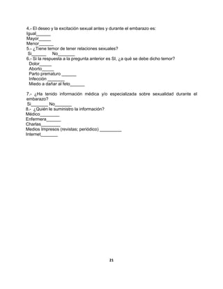 21
4.- El deseo y la excitación sexual antes y durante el embarazo es:
Igual______
Mayor_____
Menor______
5.- ¿Tiene temor de tener relaciones sexuales?
Si______ No_______
6.- Si la respuesta a la pregunta anterior es SI, ¿a qué se debe dicho temor?
Dolor_____
Aborto_____
Parto prematuro ______
Infección _______
Miedo a dañar al feto______
7.- ¿Ha tenido información médica y/o especializada sobre sexualidad durante el
embarazo?
Si_______ No_______
8.- ¿Quién le suministro la información?
Médico________
Enfermera______
Charlas________
Medios Impresos (revistas; periódico) _________
Internet_______
 
