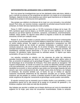 3
ANTECEDENTES RELACIONADOS CON LA INVESTIGACIÓN
Son muy pocas las investigaciones que se han planteado sobre este tema, debido a
que a menudo se prioriza en los programas de atención a la madre en el componente
fisiológico, dejando de lado otros aspectos que cobran igual importancia en el desarrollo
integral de la pareja en el transcurso de la gestación.
Hay parejas que celebran el embarazo de la mujer con una renovada y rica actividad
sexual. Pero otras, por razones inversas, suspenden la actividad sexual durante todo el
embarazo, la misión del sexo-reproductivo está cumplida.
Flores C (1997) muestra que sólo un 10-15% incrementa el deseo de la mujer, 20-
50% mantienen igual nivel de deseo y un 35-40% disminuye el deseo sexual. La razón
aducida es que temen lastimar al embrión, cansancio, somnolencia, ensimismamiento,
oralidad, mayor apetito. En algunos casos aflora la angustia a través de una labilidad
emocional, se llora por cualquier causa.
Rosario S, et al. (1991) realizó un estudio sobre la conducta sexual en embarazadas
que acuden al control prenatal en el Centro Materno Infantil San Lorenzo de Los Mina y
un centro médico privado. Se realizó un estudio longitudinal y prospectivo con 200
embarazadas donde se les dividió en períodos trimestrales y cuestionó sobre su
conducta sexual en cada una de ellas. En el primer trimestre, 108 manifestaron una
actividad disminuida y 82 revelaron que no hubo cambios. En el segundo trimestre, 93
manifestaron actividad sexual disminuida y 73 que no hubo cambios. En el tercer
trimestre, 83 admitieron haber disminuido su actividad sexual, 13 dijeron que había
aumentado y 35 que no hubo cambios.
Los estudios revisados en relación con las creencias de evitar las relaciones
sexuales durante el embarazo por temor a un aborto o algún efecto dañino sobre el
feto, se encontró el realizado por la ginecóloga Penagos G. (1998) en el Departamento
de Ginecología de la Universidad de Antioquia. Para dicho estudio se escogieron 100
mujeres embarazadas, en donde se tuvieron en cuenta los diferentes estratos sociales
a los que pertenecían, así como su grado de instrucción académica. Como parte de los
resultados se encontró un temor general a que exista una hemorragia después del acto
sexual y que como consecuencia de ello, el bebé nazca antes de tiempo y se malogre
el embarazo. Se encontró también que, el hecho de que el médico en algunas
ocasiones recomiende abstenerse de las relaciones sexuales por un tiempo, puede
ocasionar que las parejas no vuelvan a tenerlas durante el resto del embarazo, pues
existe vergüenza de preguntar nuevamente al ginecólogo cuando pueden reanudarlas.
El estudio concluyó que es necesario que el médico ilustre a sus pacientes y a sus
compañeros acerca de la vida sexual de la pareja en el periodo de gestación y no
limitarse a explicar cómo debe ser este tipo de práctica.
Hay trabajos que apuntan a señalar que el deseo disminuye así como la intensidad del
orgasmo en la mujer, pero otros los encuentran incrementados. Existe la variación
 