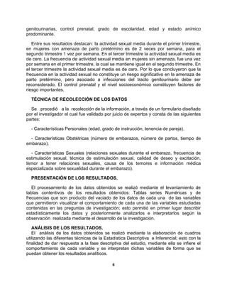 6
genitourinarias, control prenatal, grado de escolaridad, edad y estado anímico
predominante.
Entre sus resultados destacan: la actividad sexual media durante el primer trimestre,
en mujeres con amenaza de parto pretérmino es de 2 veces por semana, para el
segundo trimestre 1 vez por semana. En el tercer trimestre la actividad sexual media es
de cero. La frecuencia de actividad sexual media en mujeres sin amenaza, fue una vez
por semana en el primer trimestre, la cual se mantiene igual en el segundo trimestre. En
el tercer trimestre la actividad sexual media es de cero. Por lo que concluyeron que la
frecuencia en la actividad sexual no constituye un riesgo significativo en la amenaza de
parto pretérmino, pero asociado a infecciones del tracto genitourinario debe ser
reconsiderado. El control prenatal y el nivel socioeconómico constituyen factores de
riesgo importantes.
TÉCNICA DE RECOLECCIÓN DE LOS DATOS
Se procedió a la recolección de la información, a través de un formulario diseñado
por el investigador el cual fue validado por juicio de expertos y consta de las siguientes
partes:
- Características Personales (edad, grado de instrucción, tenencia de pareja).
- Características Obstétricas (número de embarazos, número de partos, tiempo de
embarazo).
- Características Sexuales (relaciones sexuales durante el embarazo, frecuencia de
estimulación sexual, técnica de estimulación sexual, calidad de deseo y excitación,
temor a tener relaciones sexuales, causa de los temores e información médica
especializada sobre sexualidad durante el embarazo).
PRESENTACIÓN DE LOS RESULTADOS.
El procesamiento de los datos obtenidos se realizó mediante el levantamiento de
tablas contentivos de los resultados obtenidos: Tablas series Numéricas y de
frecuencias que son producto del vaciado de los datos de cada una de las variables
que permitieron visualizar el comportamiento de cada una de las variables estudiadas
contenidas en las preguntas de investigación; esto permitió en primer lugar describir
estadísticamente los datos y posteriormente analizarlos e interpretarlos según la
observación realizada mediante el desarrollo de la investigación.
ANÁLISIS DE LOS RESULTADOS.
El análisis de los datos obtenidos se realizó mediante la elaboración de cuadros
utilizando las diferentes técnicas de la Estadística Descriptiva e Inferencial; esto con la
finalidad de dar respuesta a la fase descriptiva del estudio, mediante ella se infiere el
comportamiento de cada variable y se interpretan dichas variables de forma que se
puedan obtener los resultados analíticos.
 