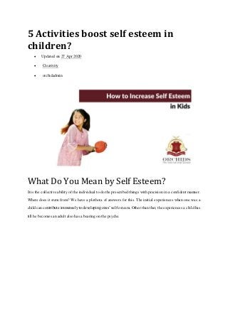5 Activities boost self esteem in
children?
 Updated on 27 Apr 2020
 Creativity
 orchidadmin
What Do You Mean by Self Esteem?
It is the collective ability of the individual to do the prescribed things with precision in a confident manner.
Where does it stem from? We have a plethora of answers for this. The initial experiences when one was a
child can contribute immensely to developing ones’ self-esteem. Other than that, the experiences a child has
till he becomes an adult also has a bearing on the psyche.
 