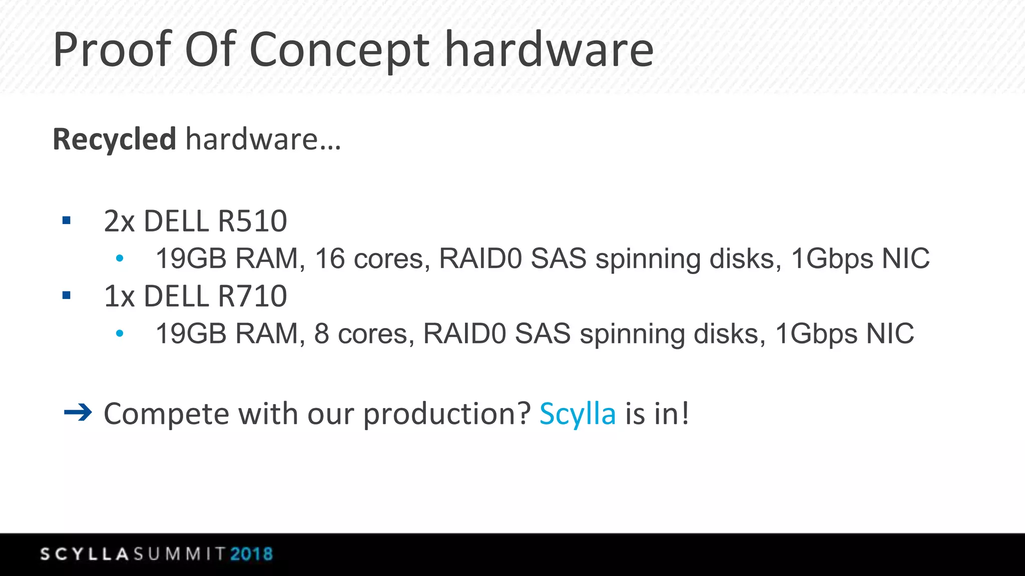 Proof Of Concept hardware
Recycled hardware…
▪ 2x DELL R510
• 19GB RAM, 16 cores, RAID0 SAS spinning disks, 1Gbps NIC
▪ 1x DELL R710
• 19GB RAM, 8 cores, RAID0 SAS spinning disks, 1Gbps NIC
➔ Compete with our production? Scylla is in!
 