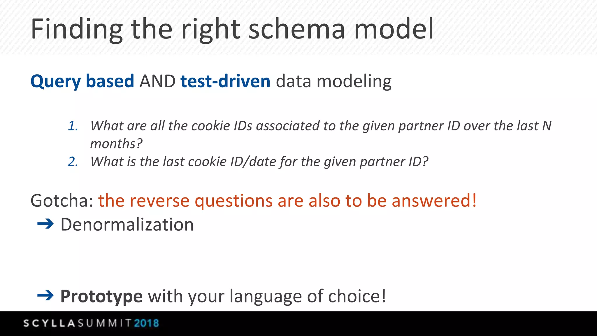 Finding the right schema model
Query based AND test-driven data modeling
1. What are all the cookie IDs associated to the given partner ID over the last N
months?
2. What is the last cookie ID/date for the given partner ID?
Gotcha: the reverse questions are also to be answered!
➔ Denormalization
➔ Prototype with your language of choice!
 