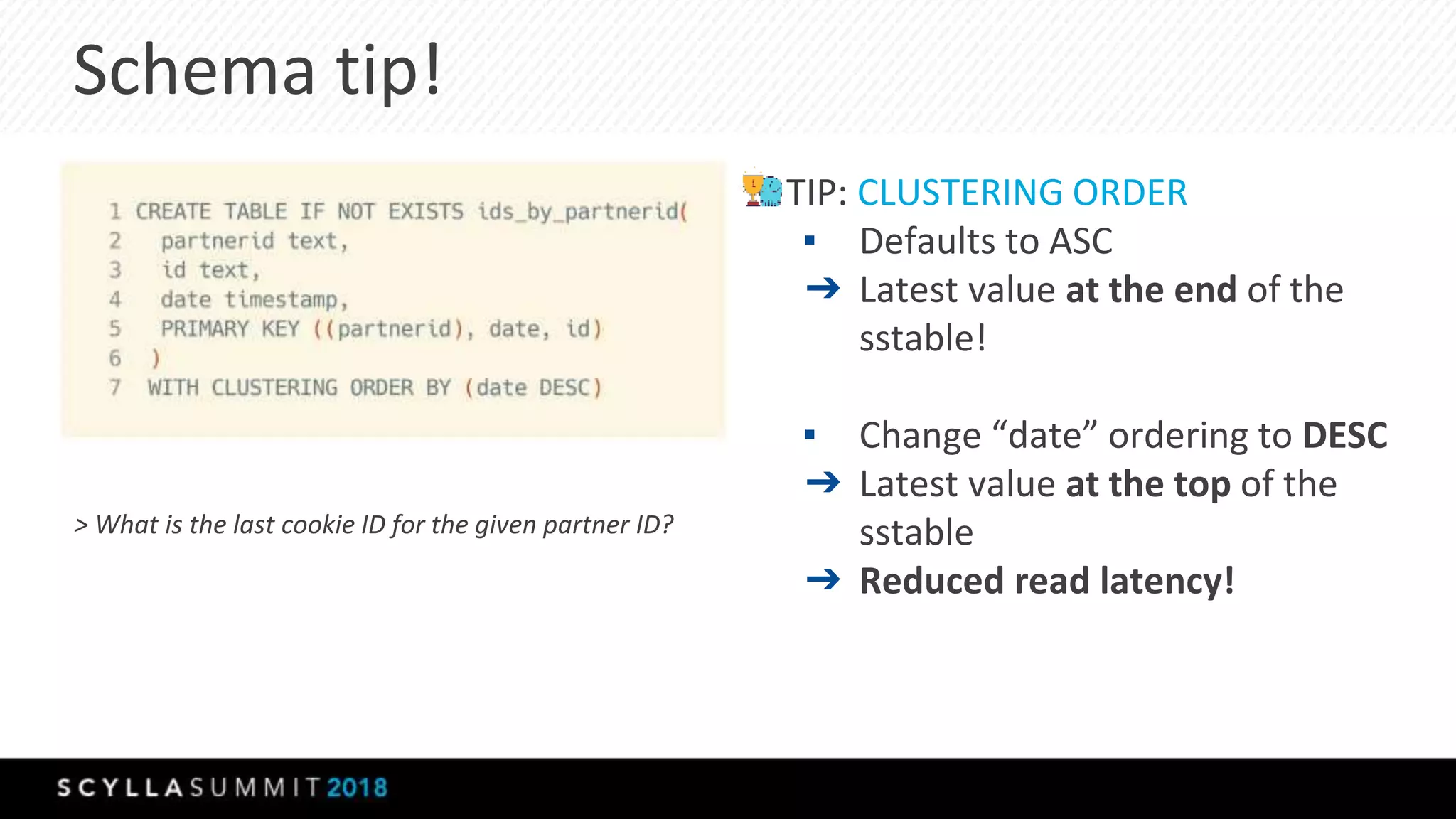 Schema tip!
> What is the last cookie ID for the given partner ID?
TIP: CLUSTERING ORDER
▪ Defaults to ASC
➔ Latest value at the end of the
sstable!
▪ Change “date” ordering to DESC
➔ Latest value at the top of the
sstable
➔ Reduced read latency!
 