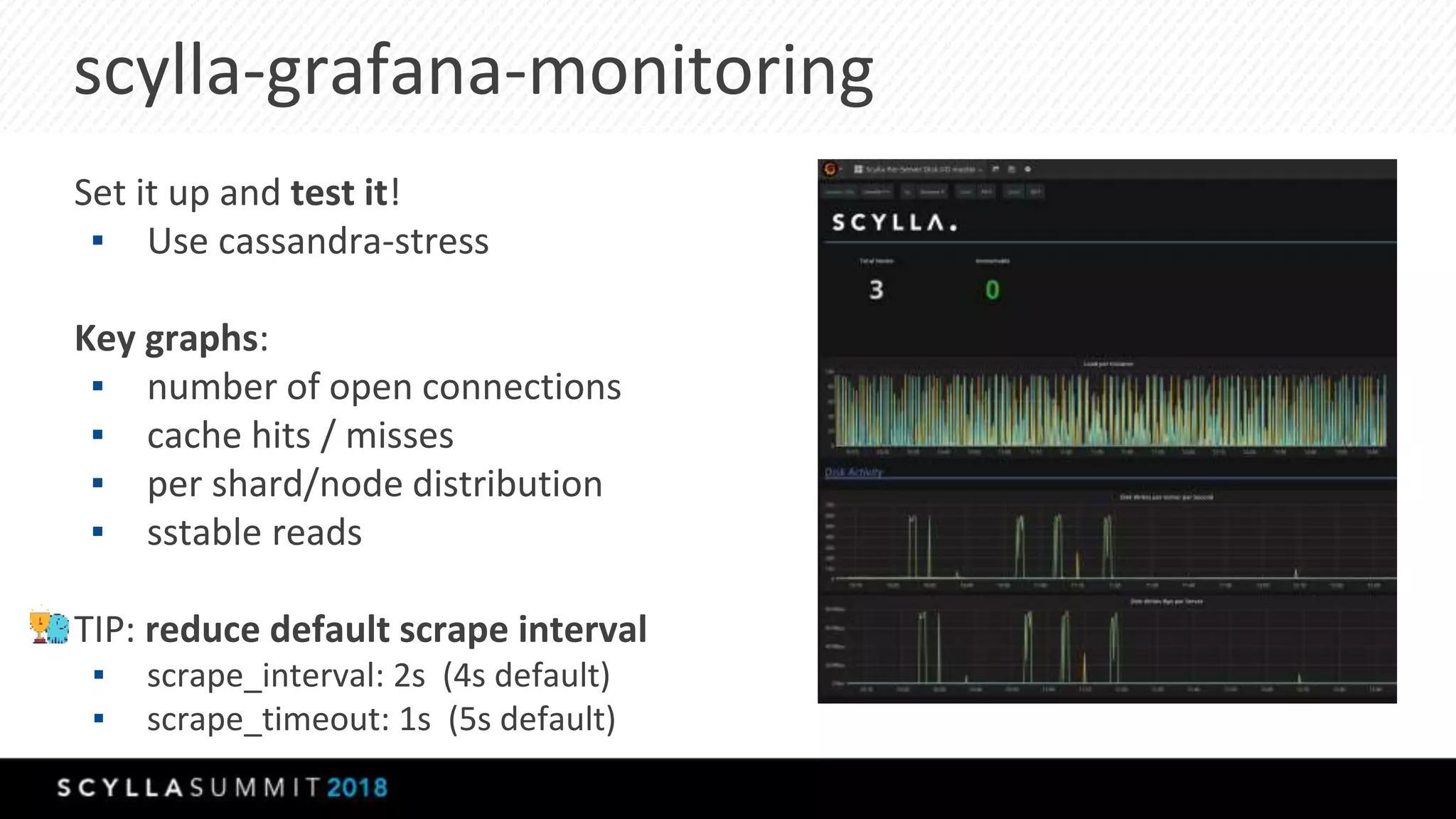 scylla-grafana-monitoring
Set it up and test it!
▪ Use cassandra-stress
Key graphs:
▪ number of open connections
▪ cache hits / misses
▪ per shard/node distribution
▪ sstable reads
TIP: reduce default scrape interval
▪ scrape_interval: 2s (4s default)
▪ scrape_timeout: 1s (5s default)
 