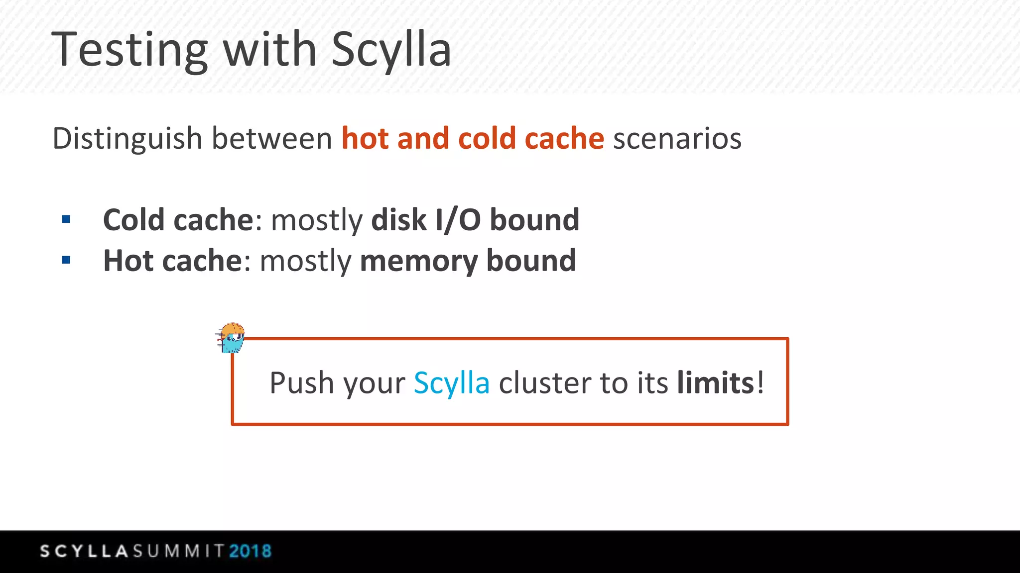 Testing with Scylla
Distinguish between hot and cold cache scenarios
▪ Cold cache: mostly disk I/O bound
▪ Hot cache: mostly memory bound
Push your Scylla cluster to its limits!
 