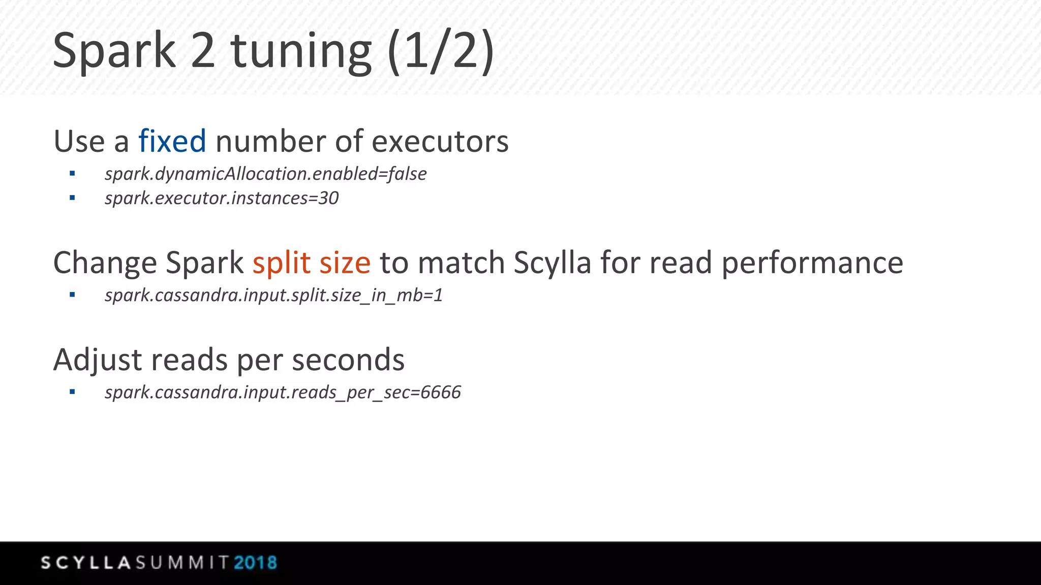 Spark 2 tuning (1/2)
Use a fixed number of executors
▪ spark.dynamicAllocation.enabled=false
▪ spark.executor.instances=30
Change Spark split size to match Scylla for read performance
▪ spark.cassandra.input.split.size_in_mb=1
Adjust reads per seconds
▪ spark.cassandra.input.reads_per_sec=6666
 