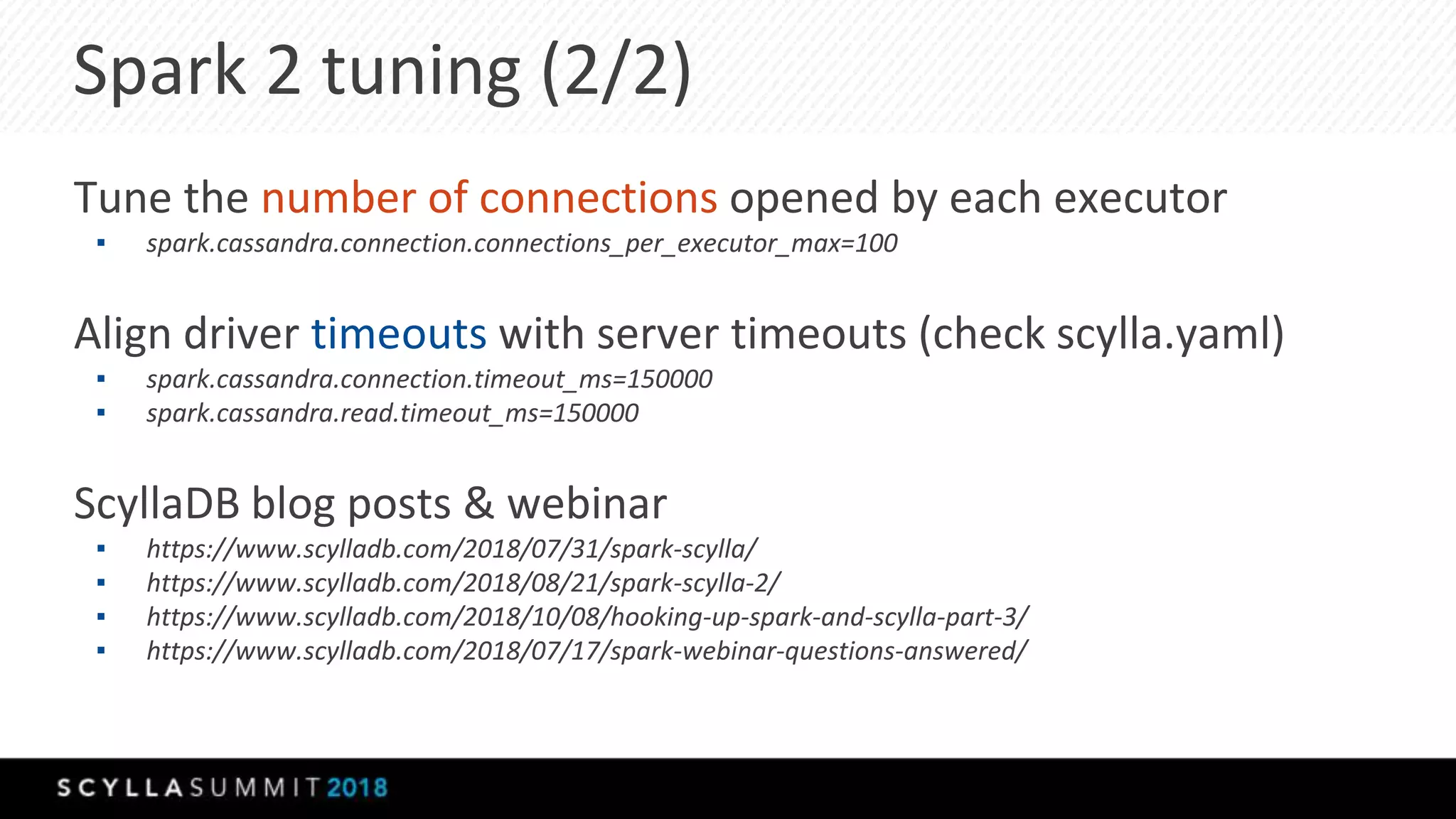 Spark 2 tuning (2/2)
Tune the number of connections opened by each executor
▪ spark.cassandra.connection.connections_per_executor_max=100
Align driver timeouts with server timeouts (check scylla.yaml)
▪ spark.cassandra.connection.timeout_ms=150000
▪ spark.cassandra.read.timeout_ms=150000
ScyllaDB blog posts & webinar
▪ https://www.scylladb.com/2018/07/31/spark-scylla/
▪ https://www.scylladb.com/2018/08/21/spark-scylla-2/
▪ https://www.scylladb.com/2018/10/08/hooking-up-spark-and-scylla-part-3/
▪ https://www.scylladb.com/2018/07/17/spark-webinar-questions-answered/
 