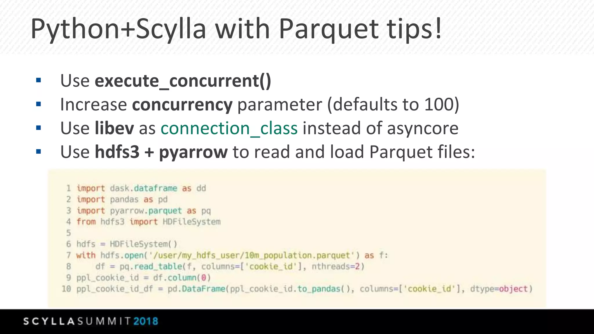 Python+Scylla with Parquet tips!
▪ Use execute_concurrent()
▪ Increase concurrency parameter (defaults to 100)
▪ Use libev as connection_class instead of asyncore
▪ Use hdfs3 + pyarrow to read and load Parquet files:
 