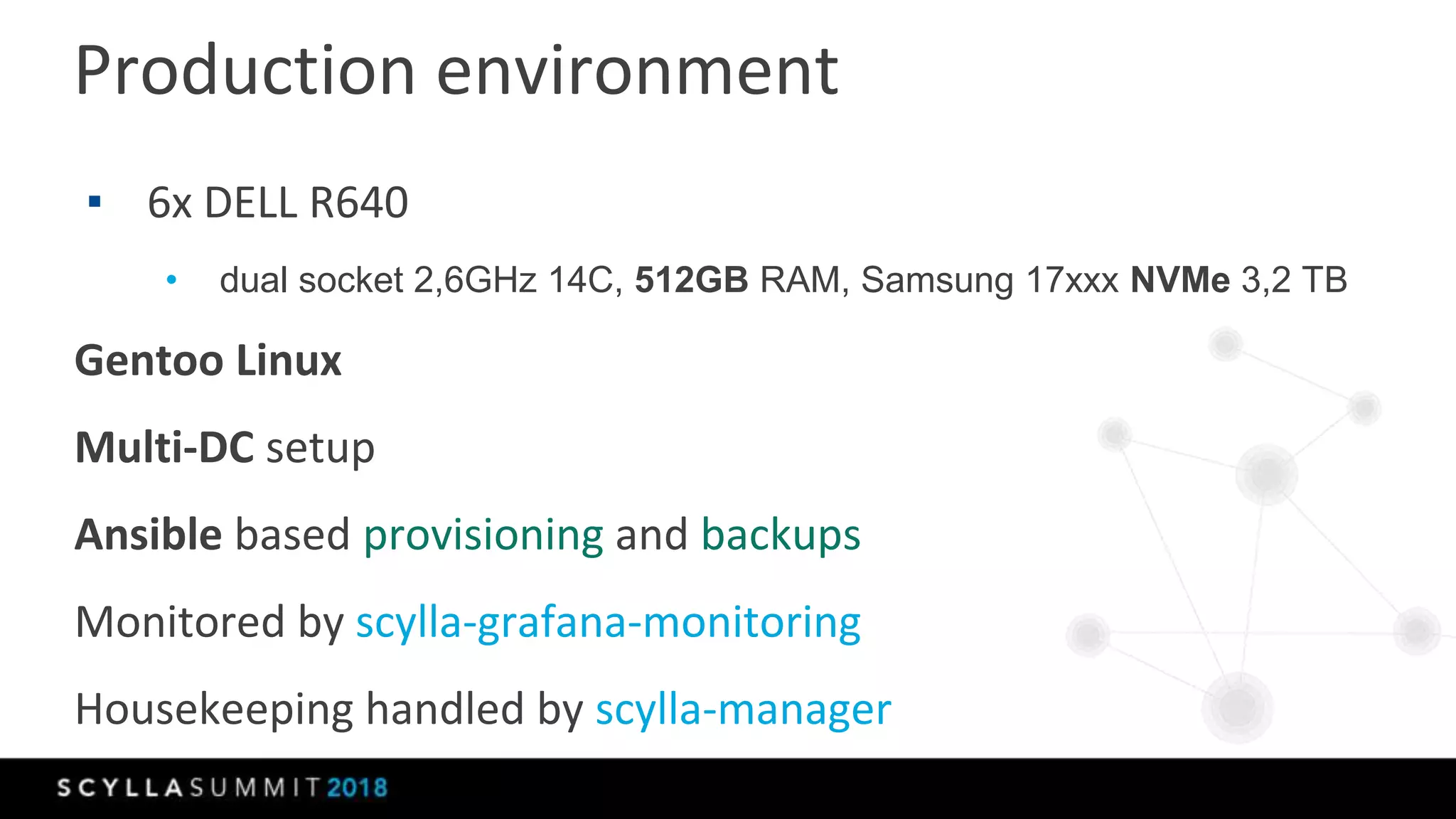Production environment
▪ 6x DELL R640
• dual socket 2,6GHz 14C, 512GB RAM, Samsung 17xxx NVMe 3,2 TB
Gentoo Linux
Multi-DC setup
Ansible based provisioning and backups
Monitored by scylla-grafana-monitoring
Housekeeping handled by scylla-manager
 