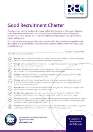 www.rec.uk.com/goodrecruitment
#goodrecruitment
info@rec.uk.com
The Good
Recruitment
Campaign
Resourcing the right way
www.rec.uk.com/goodrecruitment
#goodrecruitment
info@rec.uk.com
Recruitment &
Employment
Confederation
Good Recruitment Charter
This charter has been devised and developed by The Good Recruitment Campaign Advisory
Panel. As the centrepiece of The Good Recruitment Campaign, the charter defines good
recruitment practice through nine key principles that the organisations who sign up to the
charter will aspire to.
Good recruitment helps organisations to acquire the talent they need in order to perform and
grow. It provides great candidate experiences and helps ensure that the UK workforce is used
to its full potential.
will aspire to ensure that:
(Name of employer/representative body)
Principle 1: We are fair, legal and ethical in our resource planning and recruitment procedures, with specific
regard to actively promoting diversity and inclusion within the workplace.
Principle 2: We exercise good recruitment practice and apply this equally to temporary, contract, interim,
fixed term, zero hours and part-time workers.
Principle 3: We deliver a high standard of candidate experience, with ongoing communication during
the recruitment process, including two-way feedback for all those interviewed.
Principle 4: We offer flexible working arrangements and adaptive working practices, wherever possible,
as a way of boosting inclusion and attracting talent.
Principle 5: We ask that those managing and delivering the recruitment process (whether internal staff
or external providers) work to recognised standards, undertake any relevant training/qualification, and
commit to continuous development.
Principle 6: We ask that our external recruitment providers are signed up to industry codes of practice and
demonstrate a commitment to good recruitment practice.
Principle 7: Our supply chain delivers good recruitment practice throughout, including where different
resourcing models, such as recruitment process outsourcing or vendor arrangements, are in place.
Principle 8: We help to address youth employment through our recruitment procedures; for example, through
the provision of apprenticeships and traineeships, and by working with recruitment organisations who have
signed up to the REC’s Youth Employment Charter.
Principle 9: We regularly review our recruitment procedures with feedback from candidates (those appointed
and not appointed) and keep up-to-date with new recruitment/resourcing approaches.
 