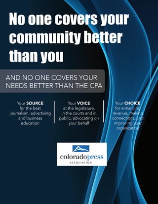 No one covers your
community better
than you
AND NO ONE COVERS YOUR
NEEDS BETTER THAN THE CPA
Your SOURCE
for the best
journalism, advertising
and business
education
Your VOICE
at the legislature,
in the courts and in
public, advocating on
your behalf
Your CHOICE
for enhancing
revenue, making
connections, and
improving your
organization
AND NO ONE COVERS YOUR
NEEDS BETTER THAN THE CPA
 