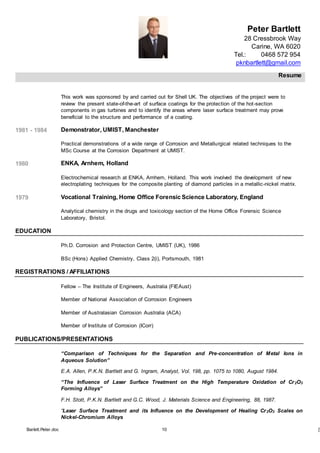 Peter Bartlett
28 Cressbrook Way
Carine, WA 6020
Tel.: 0468 572 954
pknbartlett@gmail.com
Resume
Barlett.Peter.doc 10 [T
This work was sponsored by and carried out for Shell UK. The objectives of the project were to
review the present state-of-the-art of surface coatings for the protection of the hot-section
components in gas turbines and to identify the areas where laser surface treatment may prove
beneficial to the structure and performance of a coating.
1981 - 1984 Demonstrator, UMIST, Manchester
Practical demonstrations of a wide range of Corrosion and Metallurgical related techniques to the
MSc Course at the Corrosion Department at UMIST.
1980 ENKA, Arnhem, Holland
Electrochemical research at ENKA, Arnhem, Holland. This work involved the development of new
electroplating techniques for the composite planting of diamond particles in a metallic-nickel matrix.
1979 Vocational Training, Home Office Forensic Science Laboratory, England
Analytical chemistry in the drugs and toxicology section of the Home Office Forensic Science
Laboratory, Bristol.
EDUCATION
Ph.D. Corrosion and Protection Centre, UMIST (UK), 1986
BSc (Hons) Applied Chemistry, Class 2(i), Portsmouth, 1981
REGISTRATIONS / AFFILIATIONS
Fellow – The Institute of Engineers, Australia (FIEAust)
Member of National Association of Corrosion Engineers
Member of Australasian Corrosion Australia (ACA)
Member of Institute of Corrosion (ICorr)
PUBLICATIONS/PRESENTATIONS
“Comparison of Techniques for the Separation and Pre-concentration of Metal Ions in
Aqueous Solution”
E.A. Allen, P.K.N. Bartlett and G. Ingram, Analyst, Vol. 198, pp. 1075 to 1080, August 1984.
“The Influence of Laser Surface Treatment on the High Temperature Oxidation of Cr2O3
Forming Alloys”
F.H. Stott, P.K.N. Bartlett and G.C. Wood, J. Materials Science and Engineering, 88, 1987.
“Laser Surface Treatment and its Influence on the Development of Healing Cr2O3 Scales on
Nickel-Chromium Alloys
 