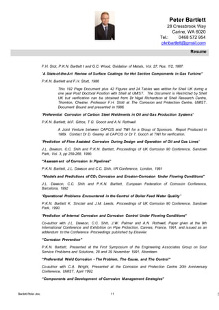Peter Bartlett
28 Cressbrook Way
Carine, WA 6020
Tel.: 0468 572 954
pknbartlett@gmail.com
Resume
Barlett.Peter.doc 11 [T
F.H. Stot, P.K.N. Bartlett t and G.C. Wood, Oxidation of Metals, Vol. 27, Nos. 1/2, 1987.
“A State-of-the-Art Review of Surface Coatings for Hot Section Components in Gas Turbine”
P.K.N. Bartlett and F.H. Stott, 1986
This 192 Page Document plus 42 Figures and 24 Tables was written for Shell UK during a
one year Post Doctoral Position with Shell at UMIST. The Document is Restricted by Shell
UK but verification can be obtained from Dr Nigel Richardson at Shell Research Centre,
Thornton, Chester, Professor F.H. Stott at The Corrosion and Protection Centre, UMIST.
Document Bound and presented in 1986.
“Preferential Corrosion of Carbon Steel Weldments in Oil and Gas Production Systems”
P.K.N. Bartlett, M.F. Gittos, T.G. Gooch and A.N. Rothwell
A Joint Venture between CAPCIS and TWI for a Group of Sponsors. Report Produced in
1989. Contact Dr D. Gearey at CAPCIS or Dr T. Gooch at TWI for verification.
“Prediction of Flow Assisted Corrosion During Design and Operation of Oil and Gas Lines”
J.L. Dawson, C.C. Shih and P.K.N. Bartlett, Proceedings of UK Corrosion 90 Conference, Sandown
Park, Vol. 3, pp 259-268, 1990.
“Assessment of Corrosion In Pipelines”
P.K.N. Bartlett, J.L. Dawson and C.C. Shih, IIR Conference, London, 1991
“Models and Predictions of CO2 Corrosion and Erosion-Corrosion Under Flowing Conditions”
J.L. Dawson, C.C. Shih and P.K.N. Bartlett, European Federation of Corrosion Conference,
Barcelona, 1992
“Operational Problems Encountered in the Control of Boiler Feed Water Quality”
P.K.N. Bartlett K. Sinclair and J.M. Leeds, Proceedings of UK Corrosion 90 Conference, Sandown
Park, 1990.
“Prediction of Internal Corrosion and Corrosion Control Under Flowing Conditions”
Co-author with J.L. Dawson, C.C. Shih, J.W. Palmer and A.N. Rothwell, Paper given at the 9th
International Conference and Exhibition on Pipe Protection, Cannes, France, 1991, and issued as an
addendum to the Conference Proceedings published by Elsevier.
“Corrosion Prevention”
P.K.N. Bartlett, Presented at the First Symposium of the Engineering Associates Group on Sour
Service Problems and Solutions, 28 and 29 November 1991, Aberdeen.
“Preferential Weld Corrosion - The Problem, The Cause, and The Control”
Co-author with C.A. Wright, Presented at the Corrosion and Protection Centre 20th Anniversary
Conference, UMIST, April 1992.
“Components and Development of Corrosion Management Strategies”
 
