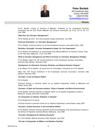Peter Bartlett
28 Cressbrook Way
Carine, WA 6020
Tel.: 0468 572 954
pknbartlett@gmail.com
Resume
Barlett.Peter.doc 12 [T
P.K.N. Bartlett, Journal of Corrosion & Materials, Published by the Australasian Corrosion
Association and the Asia Pacific Materials and Corrosion Association, pp 15-22, Vol 23, No. 2-3,
June 1998.
“What Price for Corrosion Management?”
P.K.N. Bartlett, pp 35-37, Oil & Gas Australia, Energy Publications, July 1998.
Technical Presentation on “Corrosion Management”
P.K.N. Bartlett, Technical Seminar run by the Australasian Corrosion Association (ACA), 1998
“Building a Successful Corrosion Management System for Your Organisation”
P.K.N. Bartlett, IIR Conference on Implementing Cost Effective Methods for Corrosion Control, Eden
on the Park Hotel, Melbourne, 27-28 June 2000
“What is Corrosion Management and What is Involved in a Corrosion Management Strategy”
P.K.N. Bartlett, Paper 014, 40th Annual Conference of the Australasian Corrosion Association,
Auckland ,New Zealand, November 2000
“Development of a Downhole Corrosion Prediction and Material Selection Program”
C. de Waard, P.K.N. Bartlett, L.M. Smith and H.A. Cunningham (Presented by P.K.N. Bartlett)
Paper 067, 40th Annual Conference of the Australasian Corrosion Association, Auckland ,New
Zealand, November 2000
“Corrosion in Soil and Natural Waters”
P.K.N. Bartlett
Technical Seminar to industrial clients run by Taywood Engineering Limited in Melbourne and
Sydney during 2000
“Corrosion of Steel and Corrosion-resistant Alloys in Seawater and Marine Environments”
P.K.N. Bartlett, Technical Seminar to industrial clients run by Taywood Engineering Limited in
Melbourne, Sydney and Darwin during 2000
“An introduction to Cathodic Protection in Seawater”
P.K.N. Bartlett and P.A. Bundy
Technical Seminar to industrial clients run by Taywood Engineering Limited Darwin during 2000
“Corrosion of Steel Structures in Soil and Natural Waters”
P.K.N. Bartlett, Technical Seminar presented at the Annual Meeting of the Geomechanical Society of
the Institute of Engineers Australia (IEAust), Melbourne, June 2000
“Corrosion Management for Maritime Structures”
Dr. P.K.N. Bartlett, Maritime Structures 2004, Brisbane, June 2004
“The Use of Composites In Offshore And Maritime Facilities”
 