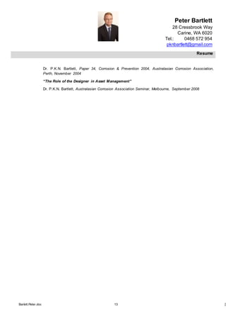 Peter Bartlett
28 Cressbrook Way
Carine, WA 6020
Tel.: 0468 572 954
pknbartlett@gmail.com
Resume
Barlett.Peter.doc 13 [T
Dr. P.K.N. Bartlett, Paper 34, Corrosion & Prevention 2004, Australasian Corrosion Association,
Perth, November 2004
“The Role of the Designer in Asset Management”
Dr. P.K.N. Bartlett, Australasian Corrosion Association Seminar, Melbourne, September 2008
 