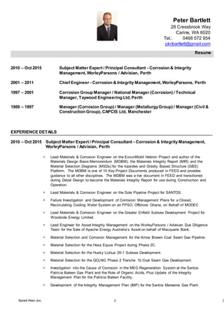 Peter Bartlett
28 Cressbrook Way
Carine, WA 6020
Tel.: 0468 572 954
pknbartlett@gmail.com
Resume
Barlett.Peter.doc 2 [T
2010 – Oct 2015 Subject Matter Expert / Principal Consultant - Corrosion & Integrity
Management, WorleyParsons / Advisian, Perth
2001 – 2011 Chief Engineer - Corrosion & Integrity Management, WorleyParsons, Perth
1997 – 2001 Corrosion Group Manager / National Manager (Corrosion) / Technical
Manager, Taywood Engineering Ltd, Perth
1989 – 1997 Manager (Corrosion Group) / Manager (MetallurgyGroup) / Manager (Civil &
Construction Group), CAPCIS Ltd, Manchester
EXPERIENCE DETAILS
2010 – Oct 2015 Subject Matter Expert / Principal Consultant - Corrosion & Integrity Management,
WorleyParsons / Advisian, Perth
 Lead Materials & Corrosion Engineer on the ExxonMobil Hebron Project and author of the
Materials Design Basis Memorandum (MDBM), the Materials Integrity Report (MIR) and the
Material Selection Diagrams (MSDs) for the topsides and Gravity Based Structure (GBS)
Platform. The MDBM is one of 10 Key Project Documents produced in FEED and provides
guidance to all other disciplines. The MDBM was a live document in FEED and transitioned
during Detail Design to become the Materials Integrity Report for use during Construction and
Operation.
 Lead Materials & Corrosion Engineer on the Sole Pipeline Project for SANTOS.
 Failure Investigation and Development of Corrosion Management Plans for a Closed,
Recirculating Cooling Water System on an FPSO, Offshore Ghana, on Behalf of MODEC
 Lead Materials & Corrosion Engineer on the Greater Enfield Subsea Development Project for
Woodside Energy Limited.
 Lead Engineer for Asset Integrity Management on the WorleyParsons / Advisian Due Diligence
Team for the Sale of Apache Energy Australia’s Asset on behalf of Macquarie Bank.
 Material Selection and Corrosion Management for the Arrow Bowen Coal Seam Gas Pipeline.
 Material Selection for the Hess Equus Project during Phase 2C.
 Material Selection for the Husky Liuhua 29-1 Subsea Development.
 Material Selection for the QCLNG Phase 2 Tranche 1b Coal Seam Gas Development.
 Investigation into the Cause of Corrosion in the MEG Regeneration System at the Santos
Patricia Baleen Gas Plant and the Role of Organic Acids, Plus Update of the Integrity
Management Plan for the Patricia Baleen Facility.
 Development of the Integrity Management Plan (IMP) for the Santos Mereenie Gas Plant.
 