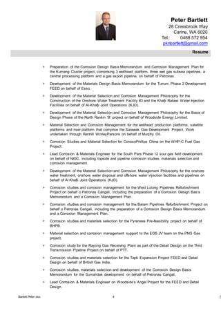 Peter Bartlett
28 Cressbrook Way
Carine, WA 6020
Tel.: 0468 572 954
pknbartlett@gmail.com
Resume
Barlett.Peter.doc 4 [T
 Preparation of the Corrosion Design Basis Memorandum and Corrosion Management Plan for
the Kumang Cluster project, comprising 3 wellhead platform, three wet gas subsea pipelines, a
central processing platform and a gas export pipeline, on behalf of Petronas.
 Development of the Materials Design Basis Memorandum for the Turrum Phase 2 Development
FEED on behalf of Esso.
 Development of the Material Selection and Corrosion Management Philosophy for the
Construction of the Onshore Water Treatment Facility #3 and the Khafji Ratawi Water Injection
Facilities on behalf of Al-Khafji Joint Operations (KJO).
 Development of the Material Selection and Corrosion Management Philosophy for the Basis of
Design Phase of the North Rankin ‘B’ project on behalf of Woodside Energy Limited.
 Material Selection and Corrosion Management for the wellhead production platforms, satellite
platforms and riser platform that comprise the Sarawak Gas Development Project. Work
undertaken through Ranhill WorleyParsons on behalf of Murphy Oil.
 Corrosion Studies and Material Selection for ConocoPhillips China on the WHP-C Fuel Gas
Project.
 Lead Corrosion & Materials Engineer for the South Pars Phase 12 sour gas field development
on behalf of NIOC, including topside and pipeline corrosion studies, materials selection and
corrosion management.
 Development of the Material Selection and Corrosion Management Philosophy for the onshore
water treatment, onshore water disposal and offshore water injection facilities and pipelines on
behalf of Al Khafji Joint Operations (KJO).
 Corrosion studies and corrosion management for the West Lutong Pipelines Refurbishment
Project on behalf o Petronas Carigali, including the preparation of a Corrosion Design Basis
Memorandum and a Corrosion Management Plan.
 Corrosion studies and corrosion management for the Baram Pipelines Refurbishment Project on
behalf o Petronas Carigali, including the preparation of a Corrosion Design Basis Memorandum
and a Corrosion Management Plan.
 Corrosion studies and materials selection for the Pyrenees Pre-feasibility project on behalf of
BHPB.
 Material selection and corrosion management support to the EOS JV team on the PNG Gas
project.
 Corrosion study for the Rayong Gas Receiving Plant as part of the Detail Design on the Third
Transmission Pipeline Project on behalf of PTT.
 Corrosion studies and materials selection for the Tapti Expansion Project FEED and Detail
Design on behalf of British Gas India.
 Corrosion studies, materials selection and development of the Corrosion Design Basis
Memorandum for the Sumandak development on behalf of Petronas Carigali.
 Lead Corrosion & Materials Engineer on Woodside’s Angel Project for the FEED and Detail
Design.
 