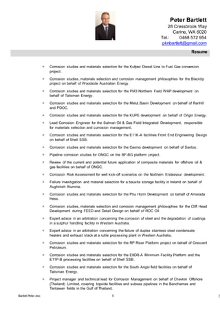Peter Bartlett
28 Cressbrook Way
Carine, WA 6020
Tel.: 0468 572 954
pknbartlett@gmail.com
Resume
Barlett.Peter.doc 5 [T
 Corrosion studies and materials selection for the Kufpec Diesel Line to Fuel Gas conversion
project.
 Corrosion studies, materials selection and corrosion management philosophies for the Blacktip
project on behalf of Woodside Australian Energy.
 Corrosion studies and materials selection for the PM3 Northern Field WHP development on
behalf of Talisman Energy.
 Corrosion studies and materials selection for the Melut Basin Development on behalf of Ranhill
and PDOC.
 Corrosion studies and materials selection for the KUPE development on behalf of Origin Energy.
 Lead Corrosion Engineer for the Salman Oil & Gas Field Integrated Development, responsible
for materials selection and corrosion management.
 Corrosion studies and materials selection for the E11K-A facilities Front End Engineering Design
on behalf of Shell SSB.
 Corrosion studies and materials selection for the Casino development on behalf of Santos.
 Pipeline corrosion studies for ONGC on the BF-BG platform project.
 Review of the current and potential future application of composite materials for offshore oil &
gas facilities on behalf of ONGC.
 Corrosion Risk Assessment for well kick-off scenarios on the Northern Endeavour development.
 Failure investigation and material selection for a bauxite storage facility in Ireland on behalf of
Aughinish Alumina.
 Corrosion studies and materials selection for the Phu Horm Development on behalf of Amerada
Hess.
 Corrosion studies, materials selection and corrosion management philosophies for the Cliff Head
Development during FEED and Detail Design on behalf of ROC Oil.
 Expert advice in an arbitration concerning the corrosion of steel and the degradation of coatings
in a sulphur handling facility in Western Australia.
 Expert advice in an arbitration concerning the failure of duplex stainless steel condensate
heaters and exhaust stack at a rutile processing plant in Western Australia.
 Corrosion studies and materials selection for the RP Riser Platform project on behalf of Crescent
Petroleum.
 Corrosion studies and materials selection for the E8DR-A Minimum Facility Platform and the
E11P-B processing facilities on behalf of Shell SSB.
 Corrosion studies and materials selection for the South Angsi field facilities on behalf of
Talisman Energy.
 Project manager and technical lead for Corrosion Management on behalf of Chevron Offshore
(Thailand) Limited, covering topside facilities and subsea pipelines in the Benchamas and
Tantawan fields in the Gulf of Thailand.
 