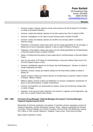 Peter Bartlett
28 Cressbrook Way
Carine, WA 6020
Tel.: 0468 572 954
pknbartlett@gmail.com
Resume
Barlett.Peter.doc 6 [T
 Corrosion studies, materials selection and life cycle costing for the Idd El Shargi PS-1K Platform
on behalf of Occidental Petroleum.
 Corrosion studies and materials selection for the Sole onshore Gas Plant on behalf of OMV.
 Corrosion investigations on CIL tanks at a gold extraction plant on behalf of KCGM.
 Corrosion studies and materials selection for the BR-E CO2 removal platform on behalf of
Talisman Energy.
 Preparation of the pipeline coating study report and the coating specification for the Jamnagar to
Bhopal and the Goa to Hyberabad pipelines in India on behalf of Reliance Petroleum.
 Preparation of the pipeline coating study report and the coating specification for the Mozambique
to Secunda Pipeline Project on behalf of SASOL.
 Review of coating technical aspects of pipe supply bids for the Mozambique to Secunda Pipeline
Project.
 Input into and review of CP design for the Mozambique to Secunda Pipeline Project and for the
JG & GH Pipeline Projects in India.
 Corrosion and Materials selection for the Sawan Gas Field Development, Pakistan, on behalf of
Clough Engineering and OMV.
 Downhole corrosion studies and material selection for the West Patricia oilfield on behalf of
Murphy Oil.
 Topside corrosion studies and material selection on the Benchamas Expansion Project on behalf
of Chevron Offshore Thailand.
 Offshore pipeline corrosion studies and identification of corrosion management requirements for
Block-12 and CHPS pipelines on behalf of Shell Brunei.
 Corrosion and qualitative risk assessments for propane, butane and condensate storage tanks
on behalf of Dugas.
 Evaluation of the cause of sulphur deposition and corrosion in pipework at the Cogeneration gas
plant, WA, on behalf of Burns & Row Worley.
1997 – 2001 Corrosion Group Manager / National Manager (Corrosion) / Technical Manager,
Taywood Engineering Ltd, Perth
Responsible for technical coordination and provision of specialist corrosion engineering services for
Taywood Engineering Limited’s Perth-based Corrosion Group. National responsibility for Corrosion
in Australia. Technical Manager for Corrosion throughout the Asia Pacific and Middle East, covering
TEL’s offices in Perth, Sydney, Melbourne, Singapore, Kuala Lumpur, Hong Kong and Dubai.
Major projects undertaken include:
 