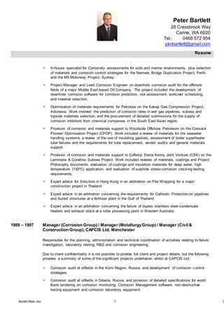 Peter Bartlett
28 Cressbrook Way
Carine, WA 6020
Tel.: 0468 572 954
pknbartlett@gmail.com
Resume
Barlett.Peter.doc 7 [T
 In-house specialist for Corrosivity assessments for soils and marine environments, plus selection
of materials and corrosion control strategies for the Narrows Bridge Duplication Project, Perth,
and the M5 Motorway Project, Sydney.
 Project Manager and Lead Corrosion Engineer on downhole corrosion audit for the offshore
fields of a major Middle East based Oil Company. The project included the development of
downhole corrosion software for corrosion prediction, risk assessment, workover scheduling,
and material selection.
 Optimisation of materials requirements for Petrosea on the Kakap Gas Compression Project,
Indonesia. Work involved the prediction of corrosion rates in wet gas pipelines, subsea and
topside materials selection, and the procurement of detailed submissions for the supply of
corrosion inhibitors from chemical companies in the South East Asian region.
 Provision of corrosion and materials support to Woodside Offshore Petroleum on the Cossack
Pioneer Optimisation Project (CPOP). Work included a review of materials for the seawater
handling systems, a review of the use of insulating gaskets, assessment of boiler superheater
tube failures and the requirements for tube replacement, vendor audits and general materials
support.
 Provision of corrosion and materials support to Coflexip Stena Kenny Joint Venture (CSK) on the
Laminaria & Corallina Subsea Project. Work included reviews of materials, coatings and Project
Philosophy documents. evaluation of coatings and insulation materials for deep water, high
temperature (135ºC) application. and evaluation of sulphide stress corrosion cracking testing
requirements.
 Expert advice for Solicitors in Hong Kong in an arbitration on Pile Wrapping for a major
construction project in Thailand.
 Expert advice in an arbitration concerning the requirements for Cathodic Protection on pipelines
and buried structures at a fertiliser plant in the Gulf of Thailand.
 Expert advice in an arbitration concerning the failure of duplex stainless steel condensate
heaters and exhaust stack at a rutile processing plant in Western Australia.
1989 – 1997 Manager (Corrosion Group) / Manager (MetallurgyGroup) / Manager (Civil &
Construction Group), CAPCIS Ltd, Manchester
Responsible for the planning, administration and technical coordination of activities relating to failure
investigation, laboratory testing, R&D and corrosion engineering.
Due to client confidentiality it is not possible to provide full client and project details, but the following
provides a summary of some of the significant projects undertaken whilst at CAPCIS Ltd:
 Corrosion audit at oilfields in the Komi Region, Russia, and development of corrosion control
strategies.
 Corrosion audit at oilfields in Siberia, Russia, and provision of detailed specifications for world
Bank tendering on corrosion monitoring, Corrosion Management software, non-destructive
testing equipment and corrosion laboratory equipment.
 