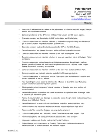 Peter Bartlett
28 Cressbrook Way
Carine, WA 6020
Tel.: 0468 572 954
pknbartlett@gmail.com
Resume
Barlett.Peter.doc 8 [T
 Production of a state-of-the-art review on the performance of corrosion resistant alloys (CRAs) in
aerated and chlorinated seawater.
 Corrosion predictions for the BP Forties field downhole tubulars and 36” export pipeline.
 Downhole corrosion and flow studies for BHP on the Jabiru and Challis fields.
 Corrosion assessment and materials selection for downhole tubing and casing with and without
gas lift on the Gryphon Project Development (Kerr McGee).
 Downhole corrosion study and materials selection for BHP on the Griffin Project.
 Failure investigation and galvanic corrosion testing on Statoil downhole couplings.
 Corrosion assessment and materials selection for the Yibal Butane plant, Oman.
 Corrosion assessment and materials selection for sour gas separation plants at Khatiyah, Fahihil
and Jaleha.
 Corrosion assessment, material selection and inhibitor evaluations for wellheads, flowlines,
vessels, generating station and liquid disposal system on the North Yorkshire Power Project.
Review of corrosion monitoring requirements.
 Corrosion assessment and materials selection for the Soku Flow Stations and Gas Plant.
 Corrosion analysis and materials selection study for the Minerva gas pipeline.
 Corrosion investigation of floating roof tanks at Fina Angola, plus assessment of corrosion and
process operations at the QQ terminal.
 Flow rig testing on carbon steels to determine the influence of Cu and Cr under fluctuating
oxygen conditions in seawater injection systems.
 Site investigations into the cause of internal corrosion of De-salter units at an onshore oil
processing plant.
 Failure investigations to determine the cause of corrosion of cupronickel heat exchanger tubes
at a special gas preparation plant.
 Review of documentation and drawings to assess the cause of cupro-nickel heat exchanger tube
failures at an LNG plant, Algeria.
 Failure investigation of pitted cupro-nickel Calandria tubes from a salt preparation plant.
 Technical review and evaluation of corrosion of water injection spools on Piper Bravo.
 Assessment of the corrosivity of copper ore cargo during shipment.
 Corrosion investigations and consultancy on the Great Man Made River Project, Libya.
 Failure investigations, lab testing and materials selection for a citric acid plant.
 Independent assessment of water treatment at Kemira Fertilisers.
 Project Manager and consultant on an Enabling Contract with the Nuclear Installations
Inspectorate (NII) to provide corrosion and materials support.
 
