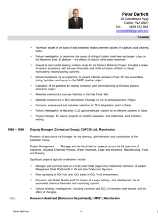 Peter Bartlett
28 Cressbrook Way
Carine, WA 6020
Tel.: 0468 572 954
pknbartlett@gmail.com
Resume
Barlett.Peter.doc 9 [T
 Technical expert in the case of lead-sheathed heating element failures in sulphuric acid cleaning
baths.
 Failure investigation to determine the cause of pitting of carbon steel heat exchanger tubes on
the Marathon Brae ‘B’ platform – the effects of sodium nitrite water treatment.
 Coaxial & pipe bundle heating medium study for the Conoco Britannia Project. Included a review
of service experience with the use of biocides and nitrite corrosion inhibitor in closed
recirculating heating/cooling systems.
 Recommendations for a programme to prevent internal corrosion of two 16” Tee assemblies
during hydrotest and lay-up on the SAGE pipeline project.
 Evaluation of the potential for internal corrosion prior commissioning of the Brae pipeline
extension project.
 Materials selection for sub-sea flowlines in the Ras Fanar field.
 Materials selection for a TEG dehydration Package on the Scott Development Project.
 Corrosion assessment and materials selection for TEG dehydration plant in Qatar.
 Failure investigation of Hastelloy C-22 gas/condensate coolers on an offshore platform in Qatar.
 Project manager for various projects on inhibitor evaluation and preferential weld corrosion
testing.
1986 – 1989 Deputy Manager (Corrosion Group), CAPCIS Ltd, Manchester
Provision of assistance the Manager for the planning, administration and coordination of the
Corrosion Group.
Project Management: Manager and technical lead on projects across the full spectrum of
industries, including Chemical Process, Water Treatment, Legal and Insurance, Manufacturing, Food
and Brewing.
Significant projects typically undertaken include:
 Manager and technical lead on a multi-client R&D project into Preferential Corrosion of Carbon-
Manganese Steel Weldments in Oil and Gas Production Systems.
 Flow rig testing of 9Cr-1Mo and 13Cr steels in CO2 / H2S environments.
 Corrosion and Water Quality audit for boilers at a sugar refinery, plus development on an
automated chemical treatment and monitoring system.
 Various brewery investigations, including corrosion and SCC of stainless steel vessels and the
effect of changing.
1986 Research Assistant (Corrosion Department), UMIST, Manchester
 