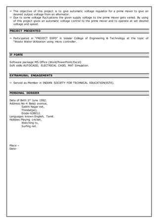  The objective of this project is to give automatic voltage regulator for a prime mover to give an
desired output voltage from an alternator.
 Due to some voltage fluctuations the given supply voltage to the prime mover gets varied. By using
of this project gives an automatic voltage control to the prime mover and to operate at set desired
voltage and speed.
PROJECT PRESENTED
 Participated in “PROJECT EXPO” in Velalar College of Engineering & Technology at the topic of
“Waste Water Utilization using micro controller.
IT FORTE
Software package:MS Office (Word/PowerPoint/Excel)
Soft skills:AUTOCADD, ELECTRICAL CADD, MAT Simulation.
EXTRAMURAL ENGAGEMENTS
 Served as:Member in INDIAN SOCIETY FOR TECHNICAL EDUCATION(ISTE).
PERSONAL DOSSIER
Date of Birth:1st June 1992.
Address:No-4 Balaji avenue,
Sakthi Nagar ext,
Thindal(po),
Erode-638012.
Languages known:English, Tamil.
Hobbies:Playing cricket,
Watching tv,
Surfing net.
Place –
Date-
 
