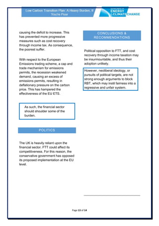 Page 13 of 14
causing the deficit to increase. This
has prevented more progressive
measures such as cost recovery
through income tax. As consequence,
the poorest suffer.
With respect to the European
Emissions trading scheme, a cap and
trade mechanism for emissions
permits, the recession weakened
demand, causing an excess of
emissions permits, resulting in
deflationary pressure on the carbon
price. This has hampered the
effectiveness of the EU ETS.
As such, the financial sector
should shoulder some of the
burden.
POLITICS
The UK is heavily reliant upon the
financial sector. FTT could affect its
competitiveness. For this reason, the
conservative government has opposed
its proposed implementation at the EU
level.
CONCLUSIONS &
RECOMMENDATIONS
Political opposition to FTT, and cost
recovery through income taxation may
be insurmountable, and thus their
adoption unlikely.
However, neoliberal ideology, or
pursuits of political targets, are not
strong enough arguments to block
RBT, which may instil fairness into a
regressive and unfair system.
 