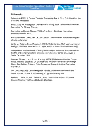 Page 14 of 14
Bibliography
Baker et al (2009), A General Financial Transaction Tax: A Short Cut of the Pros, the
Cons and a Proposal;
BRE (2009), An Investigation Of the Effect Of Rising Block Tariffs On Fuel Poverty.
Committee For Climate Change.
Committee on Climate Change (2008). First Report: Building a Low-carbon
Economy.London: HMSO.
HM Government, (2009). The UK Low Carbon Transition Plan. National strategy for
climate and energy.
White, V., Roberts, S. and Preston, I. (2010), Understanding ‘High Use Low Income’
Energy Consumers, Final Report to Ofgem, Bristol: Centre for Sustainable Energy
Gough I et al. The distribution of total greenhouse gas emissions by households in
the UK, and some implications for social policy. London, Centre for Analysis of
Social Exclusion, 2011
Gardner, Richard L.,and Robert A. Young. (1984b] Effects of Alternative Energy
Rates And Rate Structures On Electricity and Water Use On the Colorado High
Plains. Fort Collins: Colorado Water Resources Research Institute Completion
Report 135
IAN GOUGH (2013). Carbon Mitigation Policies, Distributional Dilemmas and
Social Policies. Journal of Social Policy, 42, pp 191-213 at p.198
Preston, I., White, V., and Guertler P,(2010) Distributional Impacts of Climate
Change Policies, Final Report to EAGA Charitable
 