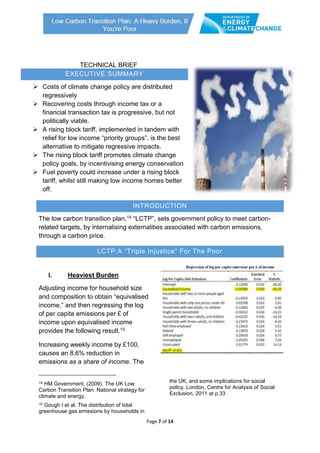 Page 7 of 14
EXECUTIVE SUMMARY
 Costs of climate change policy are distributed
regressively
 Recovering costs through income tax or a
financial transaction tax is progressive, but not
politically viable.
 A rising block tariff, implemented in tandem with
relief for low income “priority groups”, is the best
alternative to mitigate regressive impacts.
 The rising block tariff promotes climate change
policy goals, by incentivising energy conservation
 Fuel poverty could increase under a rising block
tariff, whilst still making low income homes better
off.
TECHNICAL BRIEF
INTRODUCTION
The low carbon transition plan,14 “LCTP”, sets government policy to meet carbon-
related targets, by internalising externalities associated with carbon emissions,
through a carbon price.
LCTP:A “Triple Injustice” For The Poor
I. Heaviest Burden
Adjusting income for household size
and composition to obtain “equivalised
income,” and then regressing the log
of per capita emissions per £ of
income upon equivalised income
provides the following result.15
Increasing weekly income by £100,
causes an 8.6% reduction in
emissions as a share of income. The
14 HM Government, (2009). The UK Low
Carbon Transition Plan. National strategy for
climate and energy.
15 Gough I et al. The distribution of total
greenhouse gas emissions by households in
the UK, and some implications for social
policy. London, Centre for Analysis of Social
Exclusion, 2011 at p.33
 